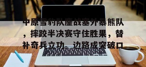 乐竞娱乐-关于中原雪豹队鏖战塞外暴熊队，摔跤半决赛守住胜果，替补奇兵立功。边路成突破口的信息